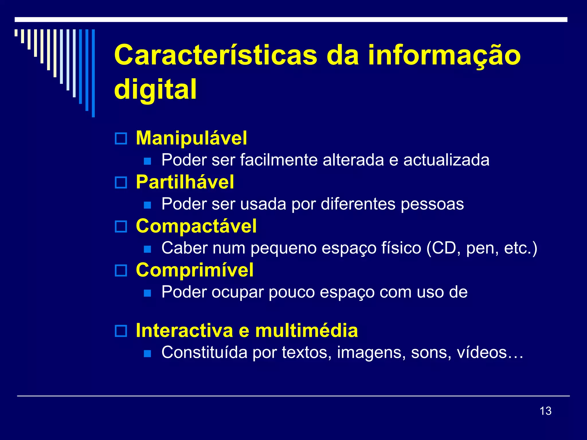 Características da informação
digital
 Manipulável
    Poder ser facilmente alterada e actualizada
 Partilhável
    Poder ser usada por diferentes pessoas
 Compactável
    Caber num pequeno espaço físico (CD, pen, etc.)
 Comprimível
    Poder ocupar pouco espaço com uso de
     programas adequados
 Interactiva e multimédia
    Constituída por textos, imagens, sons, vídeos…



                                                       13
 