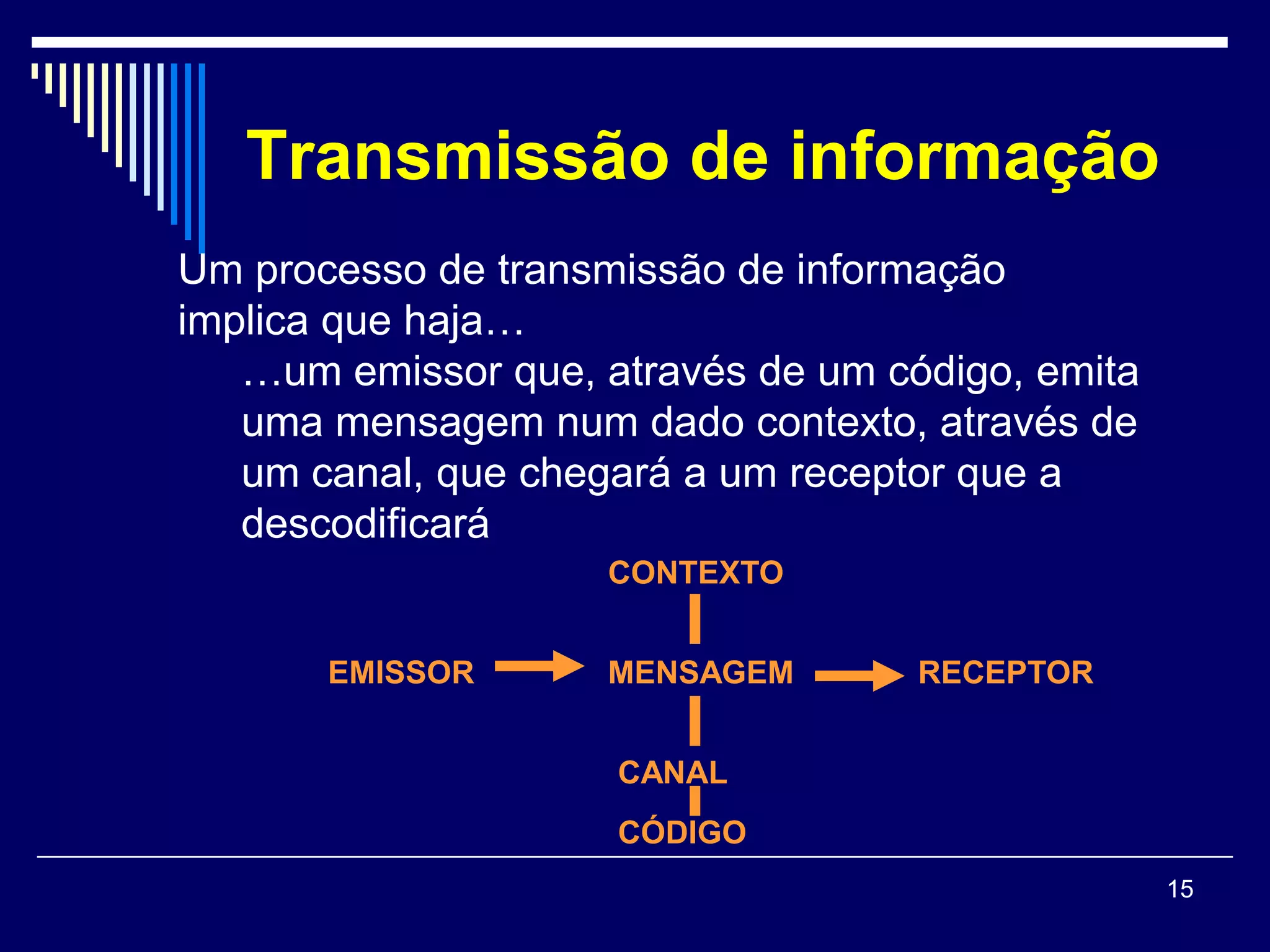 Transmissão de informação
Um processo de transmissão de informação
implica que haja…
   …um emissor que, através de um código, emita
   uma mensagem num dado contexto, através de
   um canal, que chegará a um receptor que a
   descodificará
                     CONTEXTO


       EMISSOR       MENSAGEM       RECEPTOR


                     CANAL
                     CÓDIGO
                                                  15
 