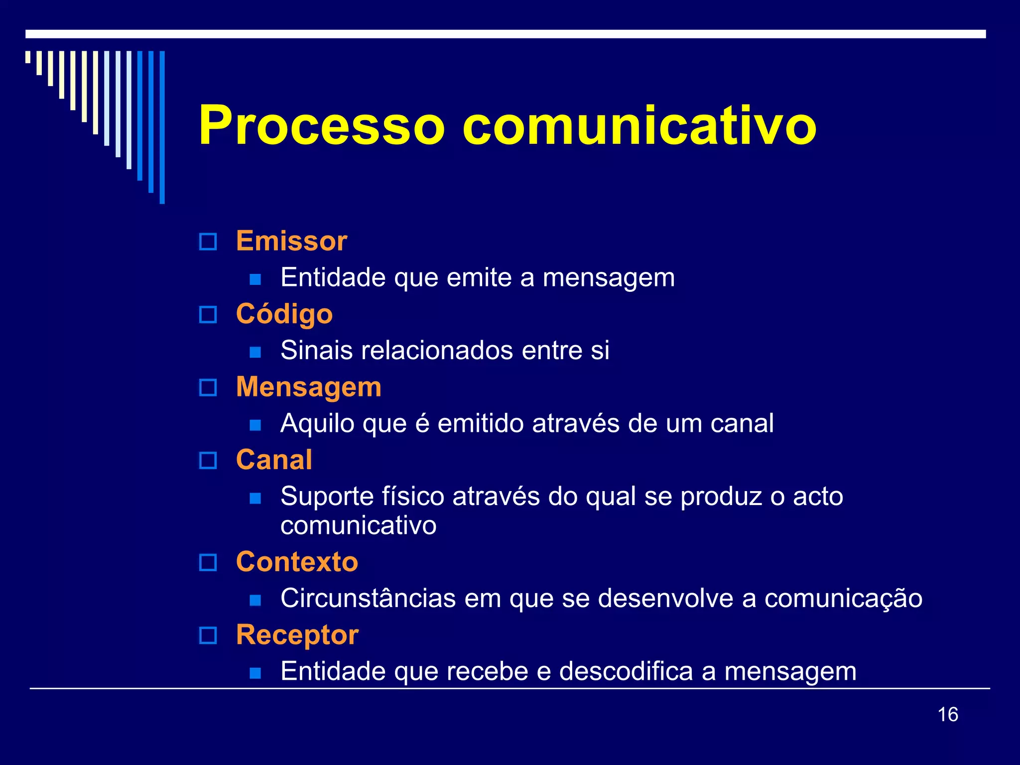 Processo comunicativo
 Emissor
      Entidade que emite a mensagem
 Código
      Sinais relacionados entre si
 Mensagem
      Aquilo que é emitido através de um canal
 Canal
      Suporte físico através do qual se produz o acto
       comunicativo
 Contexto
      Circunstâncias em que se desenvolve a comunicação
 Receptor
      Entidade que recebe e descodifica a mensagem
                                                           16
 