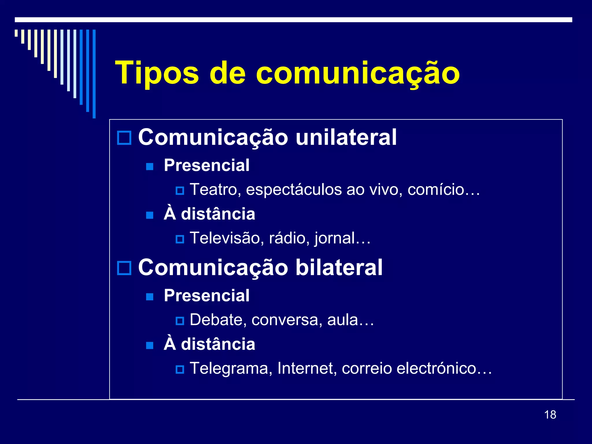 Tipos de comunicação
 Comunicação unilateral
     Presencial
        Teatro, espectáculos ao vivo, comício…

     À distância
        Televisão, rádio, jornal…

 Comunicação bilateral
     Presencial
        Debate, conversa, aula…

     À distância
        Telegrama, Internet, correio electrónico…


                                                     18
 