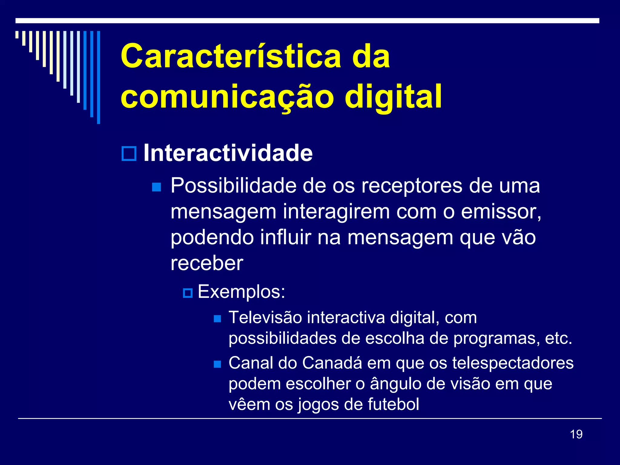 Característica da
comunicação digital
 Interactividade
     Possibilidade de os receptores de uma
      mensagem interagirem com o emissor,
      podendo influir na mensagem que vão
      receber
        Exemplos:
             Televisão interactiva digital, com
              possibilidades de escolha de programas, etc.
             Canal do Canadá em que os telespectadores
              podem escolher o ângulo de visão em que
              vêem os jogos de futebol
                                                         19
 