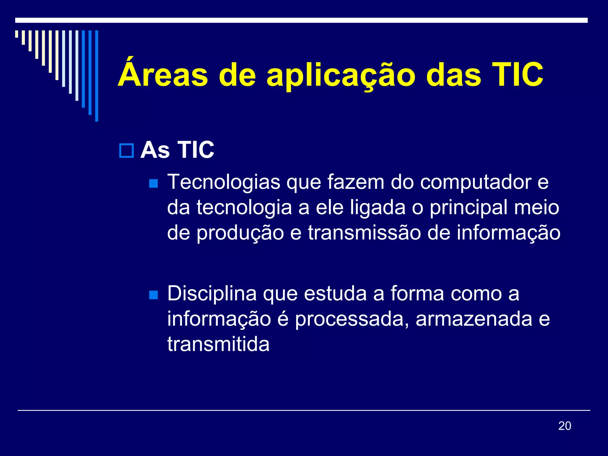 Áreas de aplicação das TIC

 As TIC
     Tecnologias que fazem do computador e
      da tecnologia a ele ligada o principal meio
      de produção e transmissão de informação

     Disciplina que estuda a forma como a
      informação é processada, armazenada e
      transmitida


                                                20
 