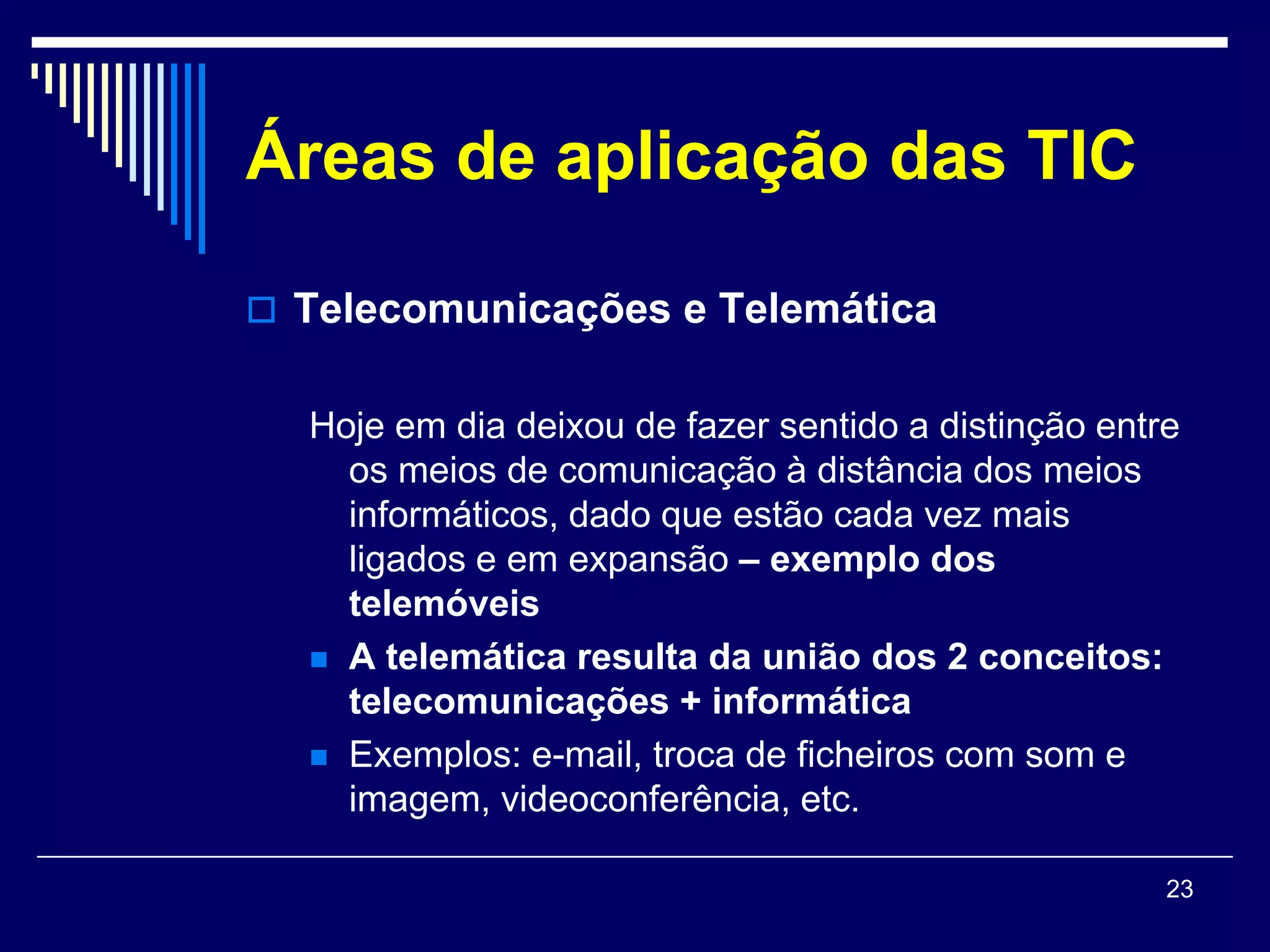 Áreas de aplicação das TIC

 Telecomunicações e Telemática


  Hoje em dia deixou de fazer sentido a distinção entre
    os meios de comunicação à distância dos meios
    informáticos, dado que estão cada vez mais
    ligados e em expansão – exemplo dos
    telemóveis
   A telemática resulta da união dos 2 conceitos:
    telecomunicações + informática
   Exemplos: e-mail, troca de ficheiros com som e
    imagem, videoconferência, etc.

                                                      23
 
