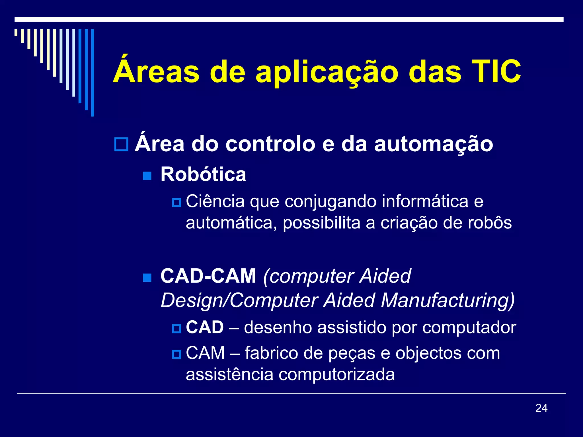 Áreas de aplicação das TIC

 Área do controlo e da automação
     Robótica
        Ciência
               que conjugando informática e
        automática, possibilita a criação de robôs


     CAD-CAM (computer Aided
      Design/Computer Aided Manufacturing)
        CAD   – desenho assistido por computador
        CAM – fabrico de peças e objectos com
         assistência computorizada
                                                     24
 