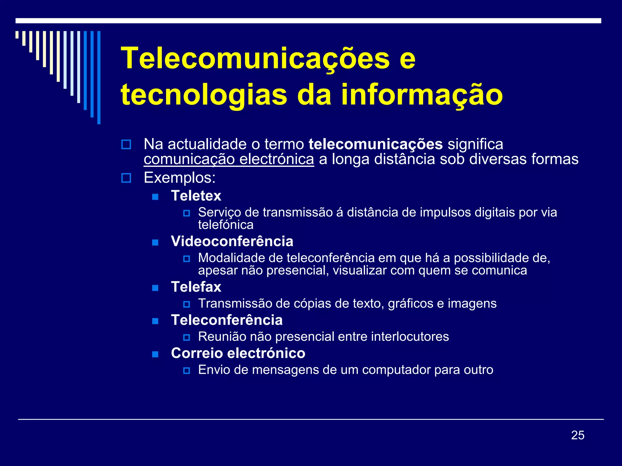 Telecomunicações e
tecnologias da informação
 Na actualidade o termo telecomunicações significa
  comunicação electrónica a longa distância sob diversas formas
 Exemplos:
       Teletex
            Serviço de transmissão á distância de impulsos digitais por via
             telefónica
       Videoconferência
            Modalidade de teleconferência em que há a possibilidade de,
             apesar não presencial, visualizar com quem se comunica
       Telefax
            Transmissão de cópias de texto, gráficos e imagens
       Teleconferência
            Reunião não presencial entre interlocutores
       Correio electrónico
            Envio de mensagens de um computador para outro




                                                                               25
 