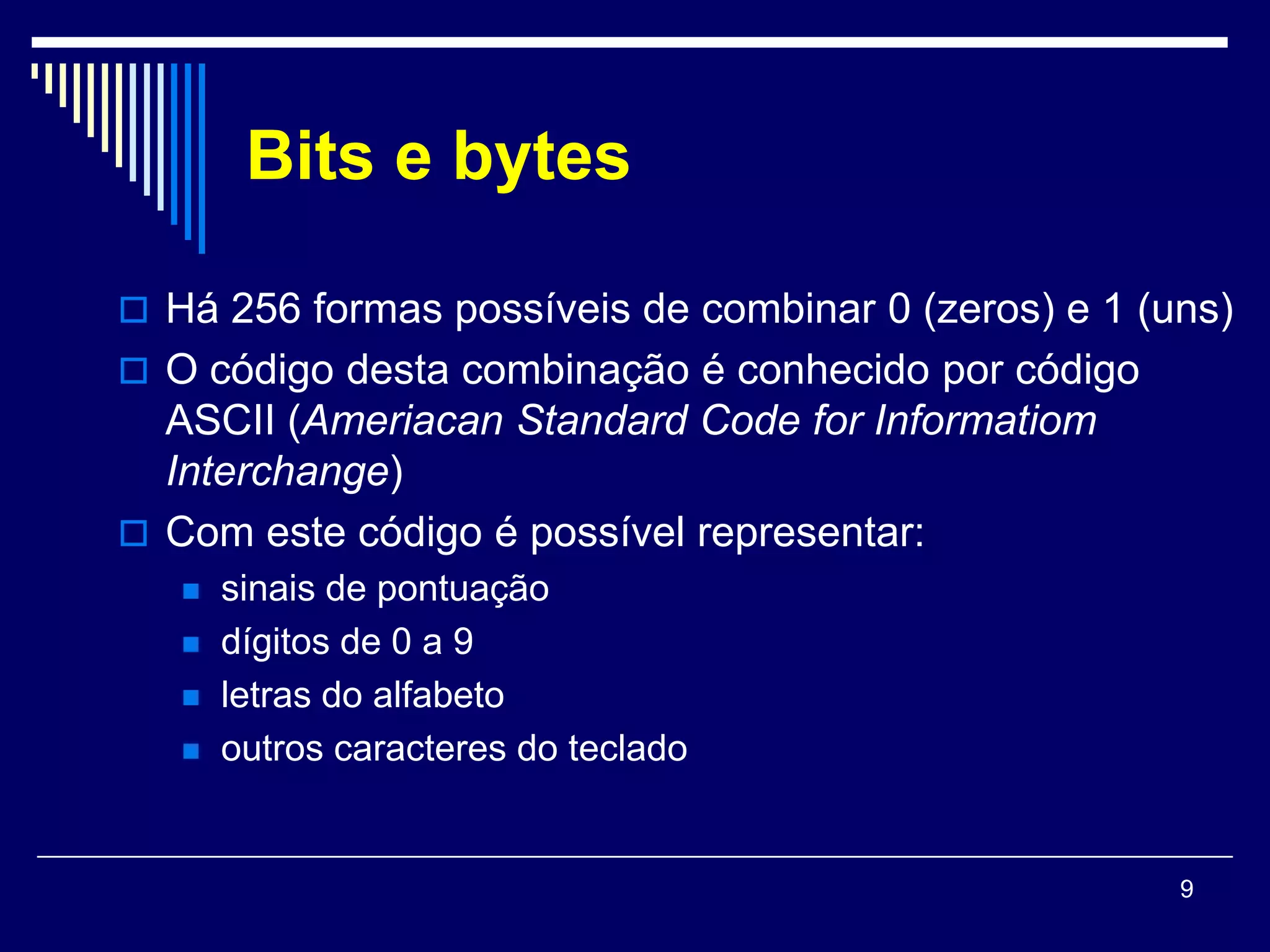 Bits e bytes

 Há 256 formas possíveis de combinar 0 (zeros) e 1 (uns)
 O código desta combinação é conhecido por código
  ASCII (Ameriacan Standard Code for Informatiom
  Interchange)
 Com este código é possível representar:
      sinais de pontuação
      dígitos de 0 a 9
      letras do alfabeto
      outros caracteres do teclado


                                                      9
 