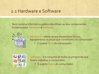 2.1 Hardware e Software
Num sistema informático podem identificar-se dois componentes
fundamentais: Hardware e Software.
Hardware – refere-se aos dispositivos físicos,
equipamento ou peças que constituem um computador.
▪ É a parte física do computador.

Software – é o conjunto de todos os programas que
fazem trabalhar o computador.
▪ É a parte lógica do computador.

 
