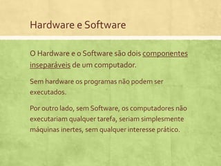Hardware e Software
O Hardware e o Software são dois componentes
inseparáveis de um computador.
Sem hardware os programas não podem ser
executados.
Por outro lado, sem Software, os computadores não
executariam qualquer tarefa, seriam simplesmente
máquinas inertes, sem qualquer interesse prático.

 