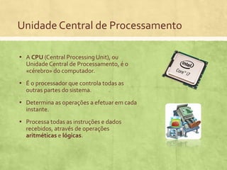 Unidade Central de Processamento
▪ A CPU (Central Processing Unit), ou
Unidade Central de Processamento, é o
«cérebro» do computador.

▪ É o processador que controla todas as
outras partes do sistema.

▪ Determina as operações a efetuar em cada
instante.

▪ Processa todas as instruções e dados
recebidos, através de operações
aritméticas e lógicas.

 