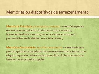 Memórias ou dispositivos de armazenamento
Memória Primária, principal ou central – memória que se
encontra em contacto direto com o processador,
fornecendo-lhe as instruções e os dados com que o
processador vai trabalhar em cada sessão;
Memória Secundária, auxiliar ou externa – caracteriza-se
por ter grande capacidade de armazenamento e tem como
objetivo guardar informação para além do tempo em que
temos o computador ligado.

 