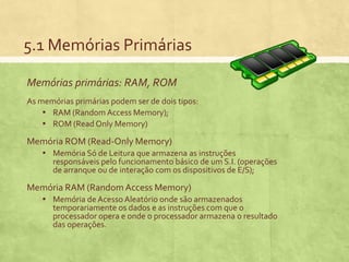 5.1 Memórias Primárias
Memórias primárias: RAM, ROM
As memórias primárias podem ser de dois tipos:
▪ RAM (Random Access Memory);
▪ ROM (Read Only Memory)

Memória ROM (Read-Only Memory)
▪ Memória Só de Leitura que armazena as instruções

responsáveis pelo funcionamento básico de um S.I. (operações
de arranque ou de interação com os dispositivos de E/S);

Memória RAM (Random Access Memory)
▪ Memória de Acesso Aleatório onde são armazenados

temporariamente os dados e as instruções com que o
processador opera e onde o processador armazena o resultado
das operações.

 