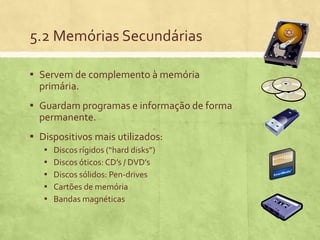 5.2 Memórias Secundárias
▪ Servem de complemento à memória
primária.

▪ Guardam programas e informação de forma
permanente.

▪ Dispositivos mais utilizados:
▪
▪
▪
▪
▪

Discos rígidos (“hard disks”)
Discos óticos: CD’s / DVD’s
Discos sólidos: Pen-drives
Cartões de memória
Bandas magnéticas

 