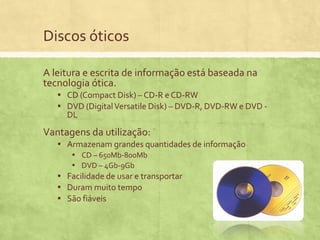 Discos óticos
A leitura e escrita de informação está baseada na
tecnologia ótica.
▪ CD (Compact Disk) – CD-R e CD-RW
▪ DVD (Digital Versatile Disk) – DVD-R, DVD-RW e DVD DL

Vantagens da utilização:
▪ Armazenam grandes quantidades de informação
▪ CD – 650Mb-800Mb
▪ DVD – 4Gb-9Gb
▪ Facilidade de usar e transportar
▪ Duram muito tempo
▪ São fiáveis

 
