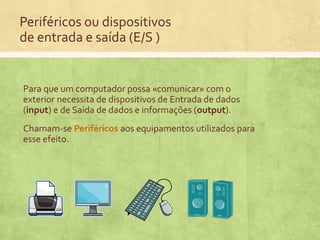 Periféricos ou dispositivos
de entrada e saída (E/S )

Para que um computador possa «comunicar» com o
exterior necessita de dispositivos de Entrada de dados
(input) e de Saída de dados e informações (output).
Chamam-se Periféricos aos equipamentos utilizados para
esse efeito.

 