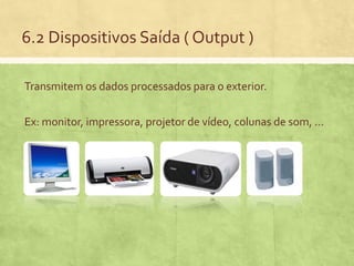 6.2 Dispositivos Saída ( Output )
Transmitem os dados processados para o exterior.

Ex: monitor, impressora, projetor de vídeo, colunas de som, …

 