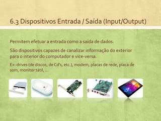 6.3 Dispositivos Entrada / Saída (Input/Output)
Permitem efetuar a entrada como a saída de dados.
São dispositivos capazes de canalizar informação do exterior
para o interior do computador e vice-versa.
Ex: drives (de discos, de Cd’s, etc.), modem, placas de rede, placa de
som, monitor tátil, …

 