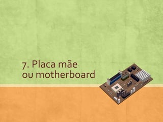 7. Placa mãe
ou motherboard

 