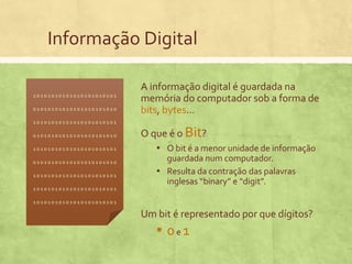 Informação Digital
10101010101010101010101
01010101010101010101010

A informação digital é guardada na
memória do computador sob a forma de
bits, bytes...

10101010101010101010101
01010101010101010101010
10101010101010101010101
01010101010101010101010
10101010101010101010101

10101010101010101010101

O que é o Bit?
▪ O bit é a menor unidade de informação
guardada num computador.
▪ Resulta da contração das palavras
inglesas “binary” e “digit”.

10101010101010101010101

Um bit é representado por que dígitos?

▪ 0e1

 