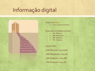 Informação digital
O que é um Byte?
▪ É um conjunto de 8 bits.
Quais são os múltiplos do byte?
▪ KB - Kilobyte
▪ MB - Megabyte
▪ GB - Gigabyte
▪ TB – Terabyte
1 byte= 8 bits
1 KB (Kilobyte)= 1024 bytes
1 MB (Megabyte)= 1024 KB
1 GB (Gigabyte)= 1024 MB
1 TB (Terabyte)= 1024 GB

 