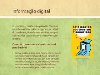 Informação digital
Os números, carateres e palavras com que
os sistemas informáticos operam, ao nível
do hardware, têm de se encontrar sempre
convertidos para o sistema de numeração
binário.
Como se converte um número decimal
para binário?
▪ Um processo prático para fazer a conversão de
um número decimal para binário consiste em
efetuar divisões sucessivas por 2 até se obter
um quociente igual a 1, em seguida, forma-se
o número com esse 1 seguido de todos os
restos encontrados, pela ordem inversa.

 