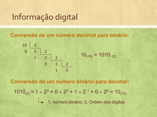 Informação digital
Conversão de um número decimal para binário:
10

2

0

5

2

1

2

2

0

1

2

1

0

10(10) = 1010 (2)

Conversão de um número binário para decimal:
1010(2) = 1  23 + 0  22 + 1  2 1 + 0  20 = 10(10)
1, número binário; 3, Ordem dos dígitos

 