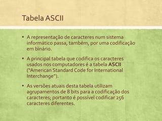 Tabela ASCII
▪ A representação de caracteres num sistema
informático passa, também, por uma codificação
em binário.

▪ A principal tabela que codifica os caracteres
usados nos computadores é a tabela ASCII
(“American Standard Code for International
Interchange”).

▪ As versões atuais desta tabela utilizam
agrupamentos de 8 bits para a codificação dos
caracteres; portanto é possível codificar 256
caracteres diferentes.

 