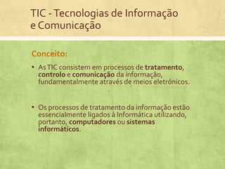 TIC - Tecnologias de Informação
e Comunicação
Conceito:
▪ As TIC consistem em processos de tratamento,

controlo e comunicação da informação,
fundamentalmente através de meios eletrónicos.

▪ Os processos de tratamento da informação estão
essencialmente ligados à Informática utilizando,
portanto, computadores ou sistemas
informáticos.

 