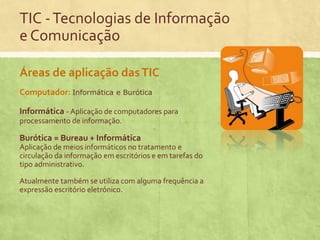 TIC - Tecnologias de Informação
e Comunicação
Áreas de aplicação das TIC
Computador: Informática

e Burótica

Informática - Aplicação de computadores para
processamento de informação.

Burótica = Bureau + Informática
Aplicação de meios informáticos no tratamento e
circulação da informação em escritórios e em tarefas do
tipo administrativo.

Atualmente também se utiliza com alguma frequência a
expressão escritório eletrónico.

 