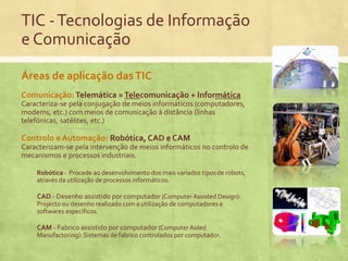 TIC - Tecnologias de Informação
e Comunicação
Áreas de aplicação das TIC
Comunicação: Telemática = Telecomunicação + Informática
Caracteriza-se pela conjugação de meios informáticos (computadores,
modems, etc.) com meios de comunicação à distância (linhas
telefónicas, satélites, etc.)

Controlo e Automação: Robótica, CAD e CAM
Caracterizam-se pela intervenção de meios informáticos no controlo de
mecanismos e processos industriais.
Robótica - Procede ao desenvolvimento dos mais variados tipos de robots,
através da utilização de processos informáticos.

CAD - Desenho assistido por computador (Computer Assisted Design):
Projecto ou desenho realizado com a utilização de computadores e
softwares específicos.

CAM - Fabrico assistido por computador (Computer Aided
Manufactoring): Sistemas de fabrico controlados por computador.

 