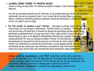  ¿SABES CÓMO TENER TU PROPIO BLOG?
tener un blog es muy fácil. te damos los pasos a seguir y las recomendaciones
básicas.
uno de los grandes beneficios de internet, es la posibilidad que ofrece de producir
contenido. ya no es necesario leer o ver lo que los otros escriben y publican.
ahora, nosotros también podemos expresar nuestras opiniones y compartirlas con
otros. ¿y cómo? ¡con un blog!
 En TIC Confío te enseña a usar Twitter : Aprende a utilizar está red social e
interactúa con tus amigos y familiares. Twitter está a tu alcance. Twitter es una
red social muy utilizada por el mundo en donde las personas pueden poner sus
opiniones y pensamientos o lo que que hace. Pero como todo lo bueno tiene sus
desventajas ya que si se deposita demasiada información, pueden haber
consecuencias. Por eso es necesario saber utilizar la información y saber que tipo
de personas se encuentran alli.me parece un articulo de total importancia ya que
twitter se mantiene en constante movimiento, es una pagina donde nos damos por
enterados de las cosas que nos interesa y me parece muy interesante este
tutorial ya que nos brinda una información para manejarlo adecuadamente.
 ¿Cómo evitar la dependencia a las TIC? Conéctate con la vida y aprende a
utilizar las herramientas TIC sin dependencia. Fortalece las relaciones con tu
familia y amigos, conversa con ellos. Ponte límites de uso, de ser necesario, usa
una alarma. Revisa y controla el tiempo que le dedicas a usar tu
celular, televisor, computador, consolas de videojuegos y entre otras.
 