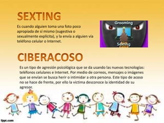 Es cuando alguien toma una foto poco
apropiada de sí mismo (sugestiva o
sexualmente explícita), y la envía a alguien vía
teléfono celular o Internet.
Es un tipo de agresión psicológica que se da usando las nuevas tecnologías:
teléfonos celulares e Internet. Por medio de correos, mensajes o imágenes
que se envían se busca herir o intimidar a otra persona. Este tipo de acoso
no se hace de frente, por ello la víctima desconoce la identidad de su
agresor.
 
