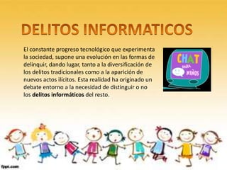El constante progreso tecnológico que experimenta
la sociedad, supone una evolución en las formas de
delinquir, dando lugar, tanto a la diversificación de
los delitos tradicionales como a la aparición de
nuevos actos ilícitos. Esta realidad ha originado un
debate entorno a la necesidad de distinguir o no
los delitos informáticos del resto.
 