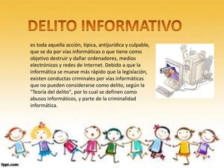 es toda aquella acción, típica, antijurídica y culpable,
que se da por vías informáticas o que tiene como
objetivo destruir y dañar ordenadores, medios
electrónicos y redes de Internet. Debido a que la
informática se mueve más rápido que la legislación,
existen conductas criminales por vías informáticas
que no pueden considerarse como delito, según la
"Teoría del delito", por lo cual se definen como
abusos informáticos, y parte de la criminalidad
informática.
 