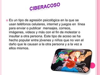  Es un tipo de agresión psicológica en la que se
usan teléfonos celulares, internet y juegos en línea
para enviar o publicar mensajes, correos,
imágenes, videos y más con el fin de molestar o
insultar a otra persona. Este tipo de acoso se ha
hecho popular entre jóvenes y niños que no ven el
daño que le causan a la otra persona y a la vez a
ellos mismos.
 