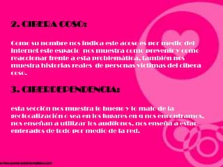 2. CIBERA COSO:
Como su nombre nos indica este acoso es por medio del
internet este espacio nos muestra como prevenir y como
reaccionar frente a esta problemática, también nos
muestra historias reales de personas victimas del cibera
coso.
3. CIBERDEPENDENCIA:
esta sección nos muestra lo bueno y lo malo de la
geolocalización o sea en los lugares en q nos encontramos,
nos enseñan a utilizar los audífonos, nos enseña a estar
enterados de todo por medio de la red.
 