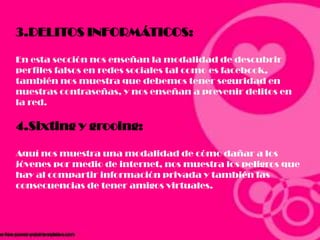 3.DELITOS INFORMÁTICOS:
En esta sección nos enseñan la modalidad de descubrir
perfiles falsos en redes sociales tal como es facebook,
también nos muestra que debemos tener seguridad en
nuestras contraseñas, y nos enseñan a prevenir delitos en
la red.
4.Sixting y grooing:
Aquí nos muestra una modalidad de cómo dañar a los
jóvenes por medio de internet, nos muestra los peligros que
hay al compartir información privada y también las
consecuencias de tener amigos virtuales.
 