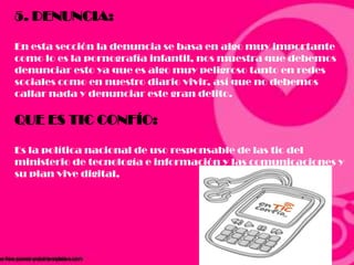 5. DENUNCIA:
En esta sección la denuncia se basa en algo muy importante
como lo es la pornografía infantil, nos muestra que debemos
denunciar esto ya que es algo muy peligroso tanto en redes
sociales como en nuestro diario vivir, así que no debemos
callar nada y denunciar este gran delito.
QUE ES TIC CONFÍO:
Es la política nacional de uso responsable de las tic del
ministerio de tecnología e información y las comunicaciones y
su plan vive digital,
 