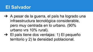 El Salvador
➔ A pesar de la guerra, el país ha logrado una
infraestructura tecnológica considerable,
pero muy centrada en lo urbano. (90%
urbano vrs 10% rural).
➔ El país tiene dos ventajas: 1) El pequeño
territorio y 2) la densidad poblacional.
 