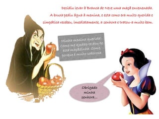 Decidiu levar à Branca de Neve uma maçã envenenada.
    A bruxa pediu água à menina, e esta como era muito querida e
simpática recebeu, imediatamente, a senhora e tratou-a muito bem.




                      Obrigado
                       minha
                      senhora…
 