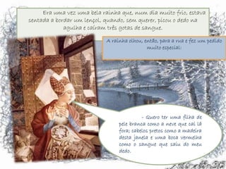 A rainha olhou, então, para a rua e fez um pedido
                 muito especial:




               - Quero ter uma filha de
     pele branca como a neve que cai lá
     fora; cabelos pretos como a madeira
     desta janela e uma boca vermelha
     como o sangue que saiu do meu
     dedo.
 