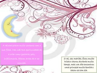 A rainha estava muito contente com a
sua filha. Mas não teve oportunidade de
      a criar como gostaria, pois,
  infelizmente, faleceu antes de a ver    O rei, seu marido, ficou muito
                                          triste e chorou durante muito
               crescida.
                                          tempo, mas um dia encontrou
                                           uma princesa muito bonita e
                                                 casou-se com ela.
 