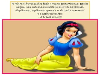 A rainha má todos os dias fazia a mesma pergunta ao seu espelho
    mágico, mas, certo dia, a resposta foi diferente da habitual.
   -Espelho meu, espelho meu quem é a mais bonita do mundo?
                      E o espelho respondeu:
                       - A Branca de Neve!
 
