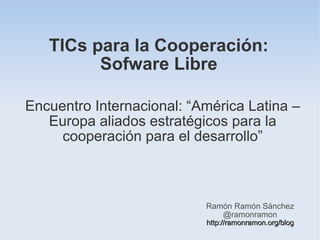 TICs para la Cooperación:
         Sofware Libre

Encuentro Internacional: “América Latina –
   Europa aliados estratégicos para la
     cooperación para el desarrollo”



                           Ramón Ramón Sánchez
                              @ramonramon
                           http://ramonramon.org/blog
 