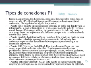 Tipos de conexiones P1
• Llamamos puertos a los dispositivos mediante los cuales los periféricos se
conectan a la CPU. Según el tipo de periférico que se ha de conectar al
ordenador, distinguimos los siguientes puertos
• - Puerto serie. En este tipo de conexión sólo hay un cable por donde viaja la
información, la cual se transfiere bit a bit, es decir, dígito a dígito (ceros o
unos). Los periféricos que utilizan este puerto son el teclado y el ratón
aunque ya no es tan implementado debido a que permite transferencias de
un sólo bit a la vez.
• - Puerto paralelo. La información se transfiere byte a byte; es decir, de una
vez se envían ocho bits, que equivale a un carácter del teclado. Los
ordenadores personales llevan instalado un puerto paralelo al que se
conecta la impresora.
• - Puerto USB (Universal Serial Bus). Este tipo de conexión se usa para
conectar periféricos de alta velocidad. Podemos conectar diversos
periféricos a la computadora, como por ejemplo mouse, teclado, parlantes,
etc. Es importante mencionar que los puertos USB también pueden
utilizarse como fuente de alimentación para diferentes dispositivos, es decir
para cargar teléfonos celulares, cámaras, e incluso hacer que funcione un
disco externo o una compactera externa.
• - Puertos Ethernet/Internet (RJ45). Este puerto es exclusivamente para
conectar el cable que sale de nuestro modem y que nos provee de Internet.
P2
Índice Siguiente
 