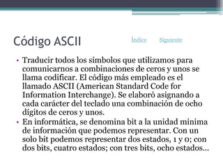 Código ASCII
• Traducir todos los símbolos que utilizamos para
comunicarnos a combinaciones de ceros y unos se
llama codificar. El código más empleado es el
llamado ASCII (American Standard Code for
Information Interchange). Se elaboró asignando a
cada carácter del teclado una combinación de ocho
dígitos de ceros y unos.
• En informática, se denomina bit a la unidad mínima
de información que podemos representar. Con un
solo bit podemos representar dos estados, 1 y 0; con
dos bits, cuatro estados; con tres bits, ocho estados...
Índice Siguiente
 
