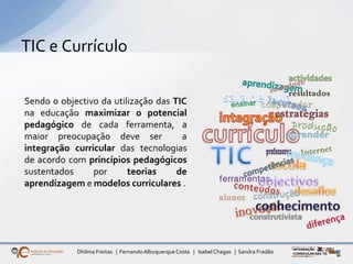 Dhilma Freitas | FernandoAlbuquerqueCosta | Isabel Chagas | Sandra Fradão
TIC e Currículo
Sendo o objectivo da utilização das TIC
na educação maximizar o potencial
pedagógico de cada ferramenta, a
maior preocupação deve ser a
integração curricular das tecnologias
de acordo com princípios pedagógicos
sustentados por teorias de
aprendizagem e modelos curriculares .
 