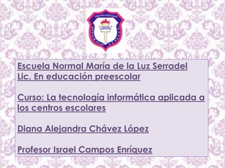 Escuela Normal María de la Luz Serradel
Lic. En educación preescolar
Curso: La tecnología informática aplicada a
los centros escolares
Diana Alejandra Chávez López
Profesor Israel Campos Enríquez
 