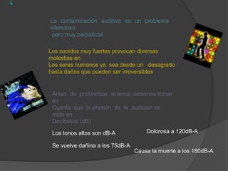 La contaminación auditiva es un problema
silencioso
pero muy perjudicial
Los sonidos muy fuertes provocan diversas
molestias en
Los seres humanos ya sea desde un desagrado
hasta daños que pueden ser irreversibles
Antes de profundizar el tema, debemos tomar
en
Cuenta que la presión de la audición se
mide en
Decibelios (dB)
Los tonos altos son dB-A
Se vuelve dañina a los 75dB-A
Dolorosa a 120dB-A
Causa la muerte a los 180dB-A
 