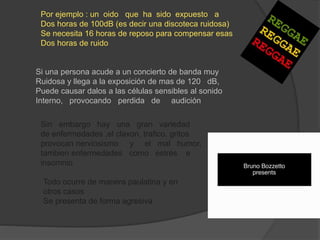 Por ejemplo : un oido que ha sido expuesto a
Dos horas de 100dB (es decir una discoteca ruidosa)
Se necesita 16 horas de reposo para compensar esas
Dos horas de ruido
Si una persona acude a un concierto de banda muy
Ruidosa y llega a la exposición de mas de 120 dB,
Puede causar dalos a las células sensibles al sonido
Interno, provocando perdida de audición
Sin embargo hay una gran variedad
de enfermedades ,el claxon, trafico, gritos
provocan nerviosismo y el mal humor,
tambien enfermedades como estrés e
insomnio
Todo ocurre de manera paulatina y en
otros casos
Se presenta de forma agresiva
 