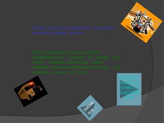 Sonido: conjunto de vibraciones que pueden
estimular el órgano del oído.
Ruido :perturbación sonora, periódica ,
compuesta por un conjunto de sonidos que
tienen amplitud, frecuencias, fases
variables que cuya mezcla suele provocar una
sensación sonora al oído.
http://www.
youtube.co
m/watch?v
=LsqYSRfF
OS8
 